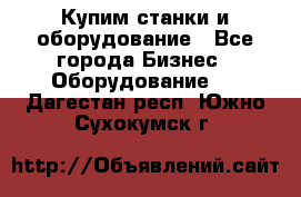 Купим станки и оборудование - Все города Бизнес » Оборудование   . Дагестан респ.,Южно-Сухокумск г.